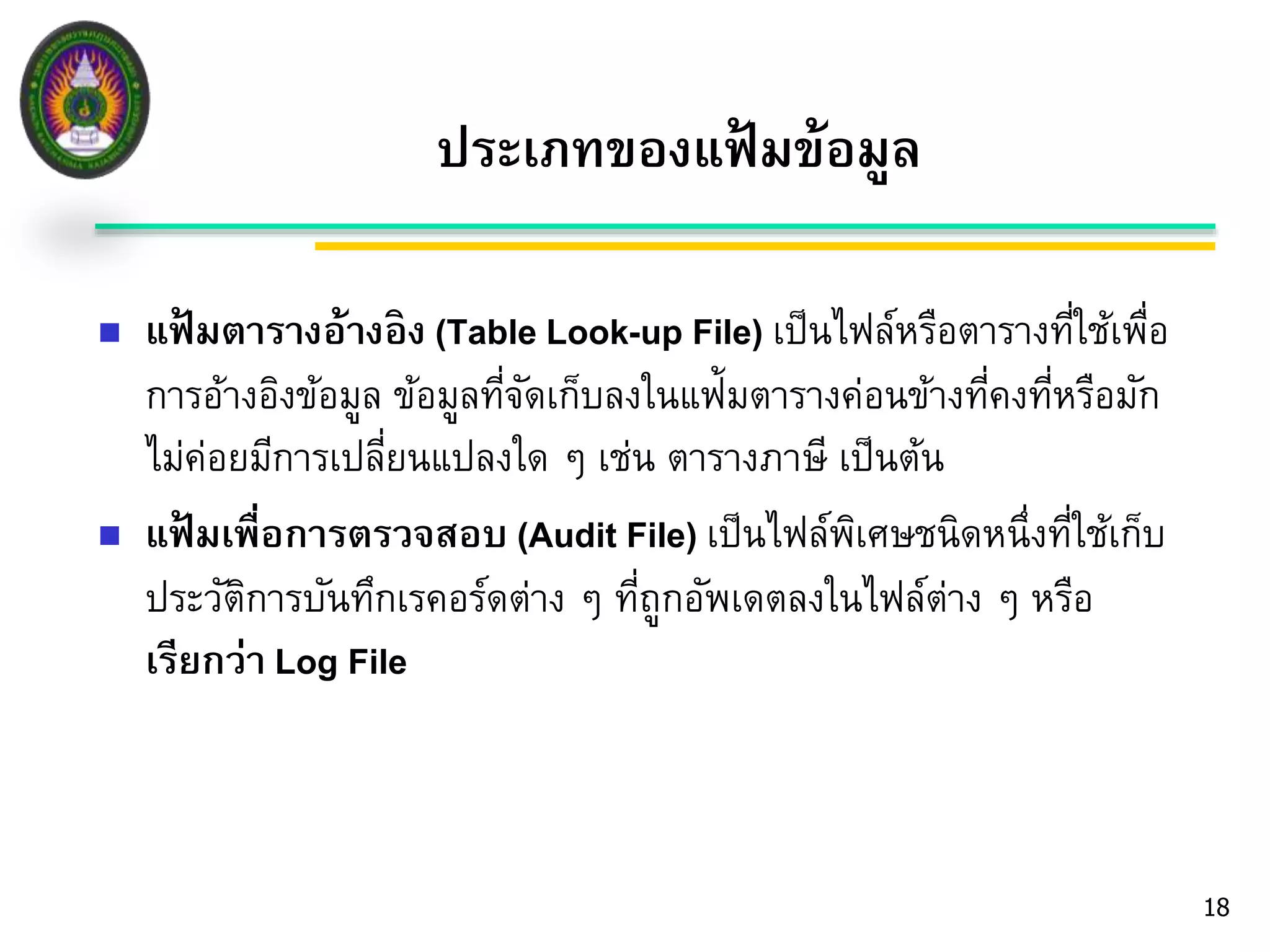 18 
ประเภทของแฟ้มข้อมูล 
 แฟ้มตารางอ้างอิง (Table Look-up File) เป็นไฟล์หรือตารางที่ใช้เพื่อ 
การอ้างอิงข้อมูล ข้อมูลที่จัดเก็บลงในแฟ้มตารางค่อนข้างที่คงที่หรือมัก 
ไม่ค่อยมีการเปลี่ยนแปลงใด ๆ เช่น ตารางภาษี เป็นต้น 
 แฟ้มเพื่อการตรวจสอบ (Audit File) เป็นไฟล์พิเศษชนิดหนึ่งที่ใช้เก็บ 
ประวัติการบันทึกเรคอร์ดต่าง ๆ ที่ถูกอัพเดตลงในไฟล์ต่าง ๆ หรือ 
เรียกว่า Log File 
 
