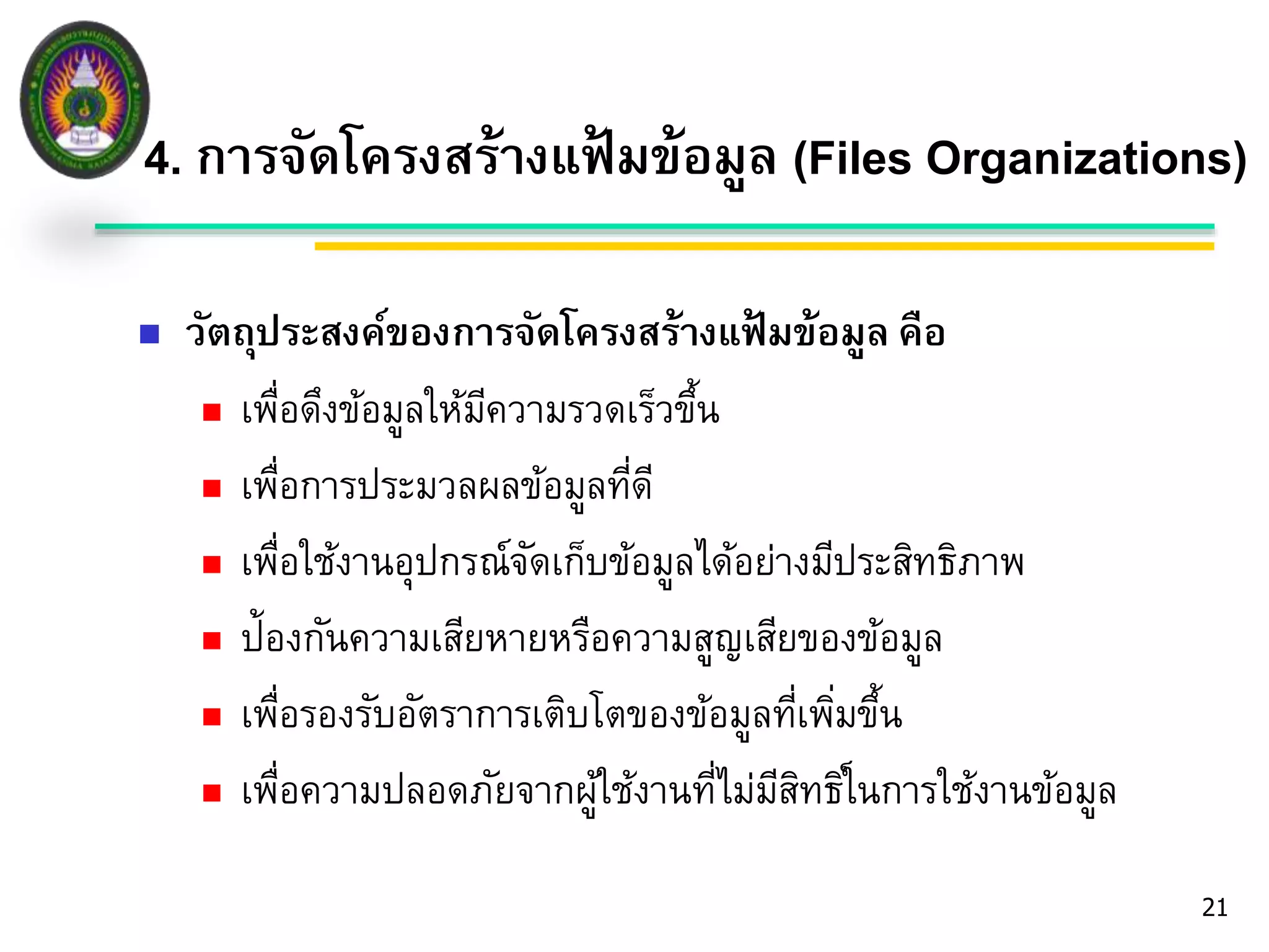 4. การจัดโครงสร้างแฟ้มข้อมูล (Files Organizations) 
21 
 วัตถุประสงค์ของการจัดโครงสร้างแฟ้มข้อมูล คือ 
 เพื่อดึงข้อมูลให้มีความรวดเร็วขึ้น 
 เพื่อการประมวลผลข้อมูลที่ดี 
 เพื่อใช้งานอุปกรณ์จัดเก็บข้อมูลได้อย่างมีประสิทธิภาพ 
 ป้องกันความเสียหายหรือความสูญเสียของข้อมูล 
 เพื่อรองรับอัตราการเติบโตของข้อมูลที่เพมิ่ขึ้น 
 เพื่อความปลอดภัยจากผู้ใช้งานที่ไม่มีสิทธิใ์นการใช้งานข้อมูล 
 