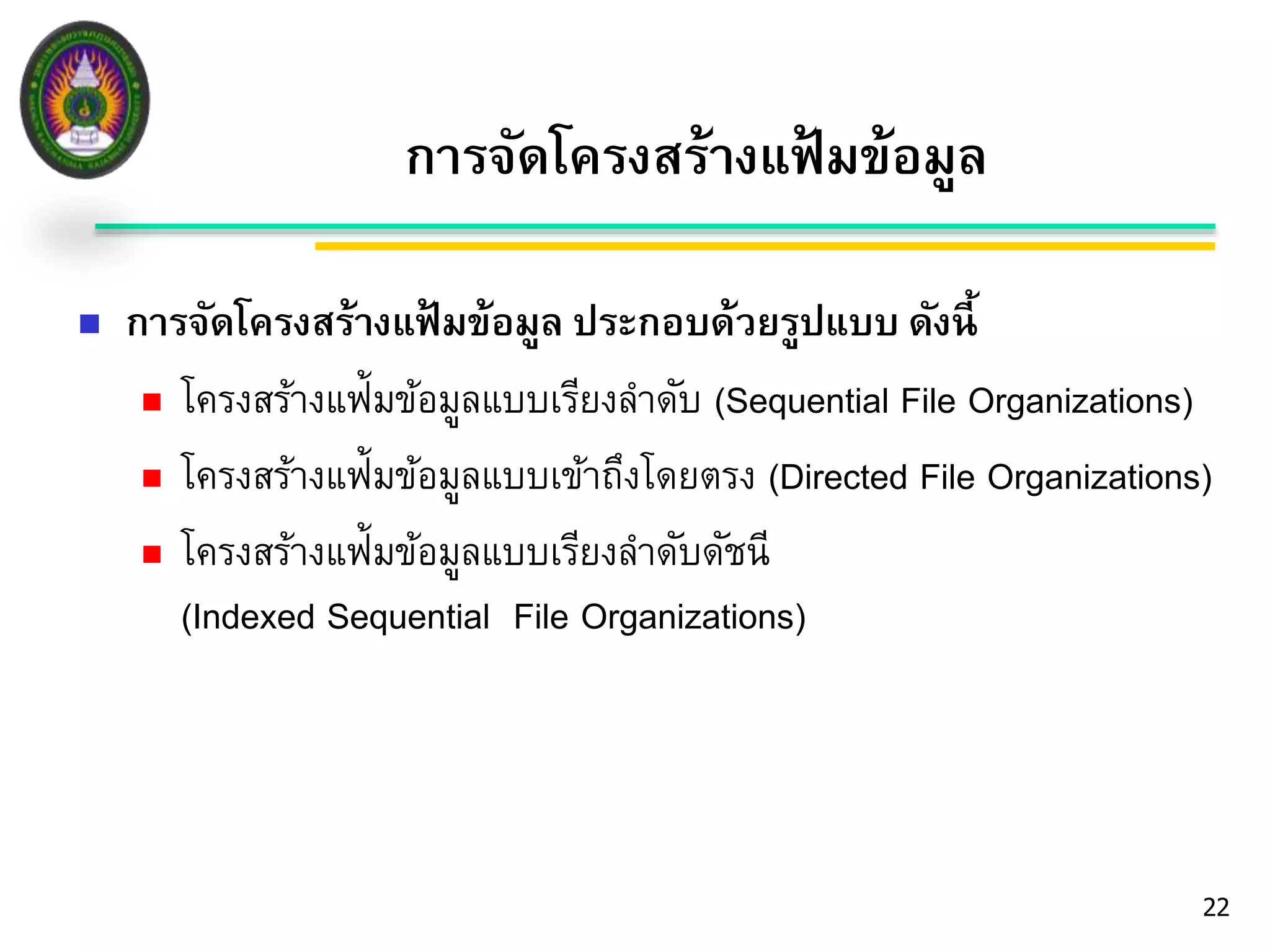 22 
การจัดโครงสร้างแฟ้มข้อมูล 
 การจัดโครงสร้างแฟ้มข้อมูล ประกอบด้วยรูปแบบ ดังนี้ 
 โครงสร้างแฟ้มข้อมูลแบบเรียงลา ดับ (Sequential File Organizations) 
 โครงสร้างแฟ้มข้อมูลแบบเข้าถึงโดยตรง (Directed File Organizations) 
 โครงสร้างแฟ้มข้อมูลแบบเรียงลา ดับดัชนี 
(Indexed Sequential File Organizations) 
 