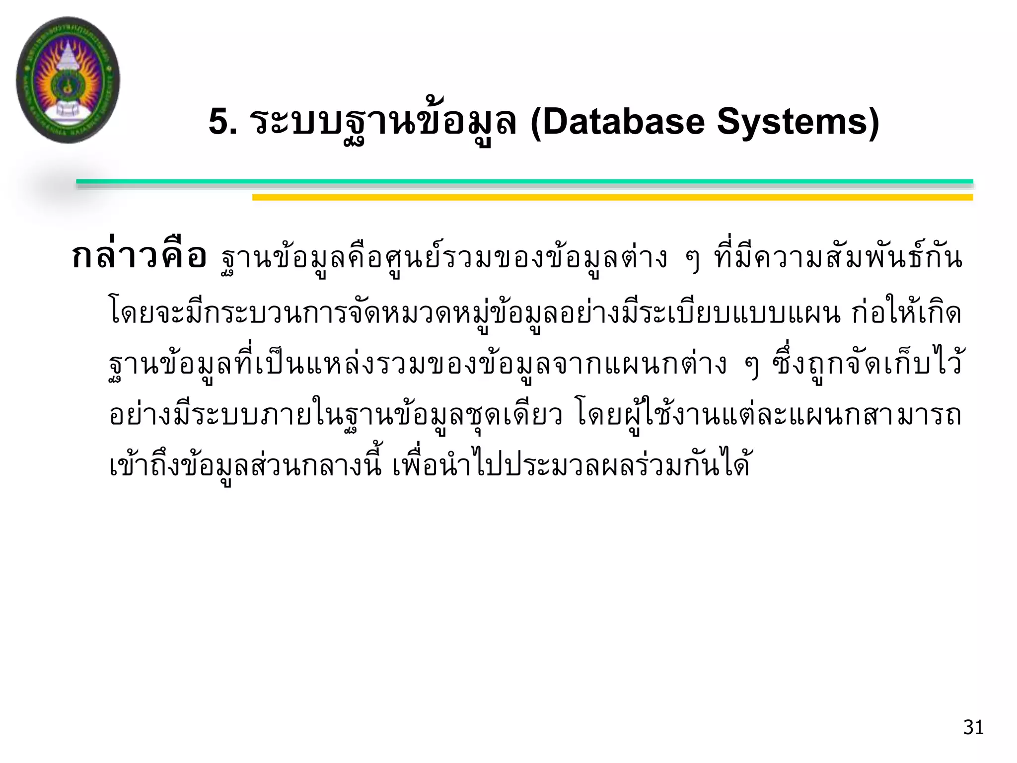 5. ระบบฐานข้อมูล (Database Systems) 
กล่าวคือ ฐานข้อมูลคือศูนย์รวมของข้อมูลต่าง ๆ ที่มีความสัมพันธ์กัน 
โดยจะมีกระบวนการจัดหมวดหมู่ข้อมูลอย่างมีระเบียบแบบแผน ก่อให้เกิด 
ฐานข้อมูลที่เป็นแหล่งรวมของข้อมูลจากแผนกต่าง ๆ ซึ่งถูกจัดเก็บไว้ 
อย่างมีระบบภายในฐานข้อมูลชุดเดียว โดยผู้ใช้งานแต่ละแผนกสามารถ 
เข้าถึงข้อมูลส่วนกลางนี้ เพื่อนาไปประมวลผลร่วมกันได้ 
31 
 