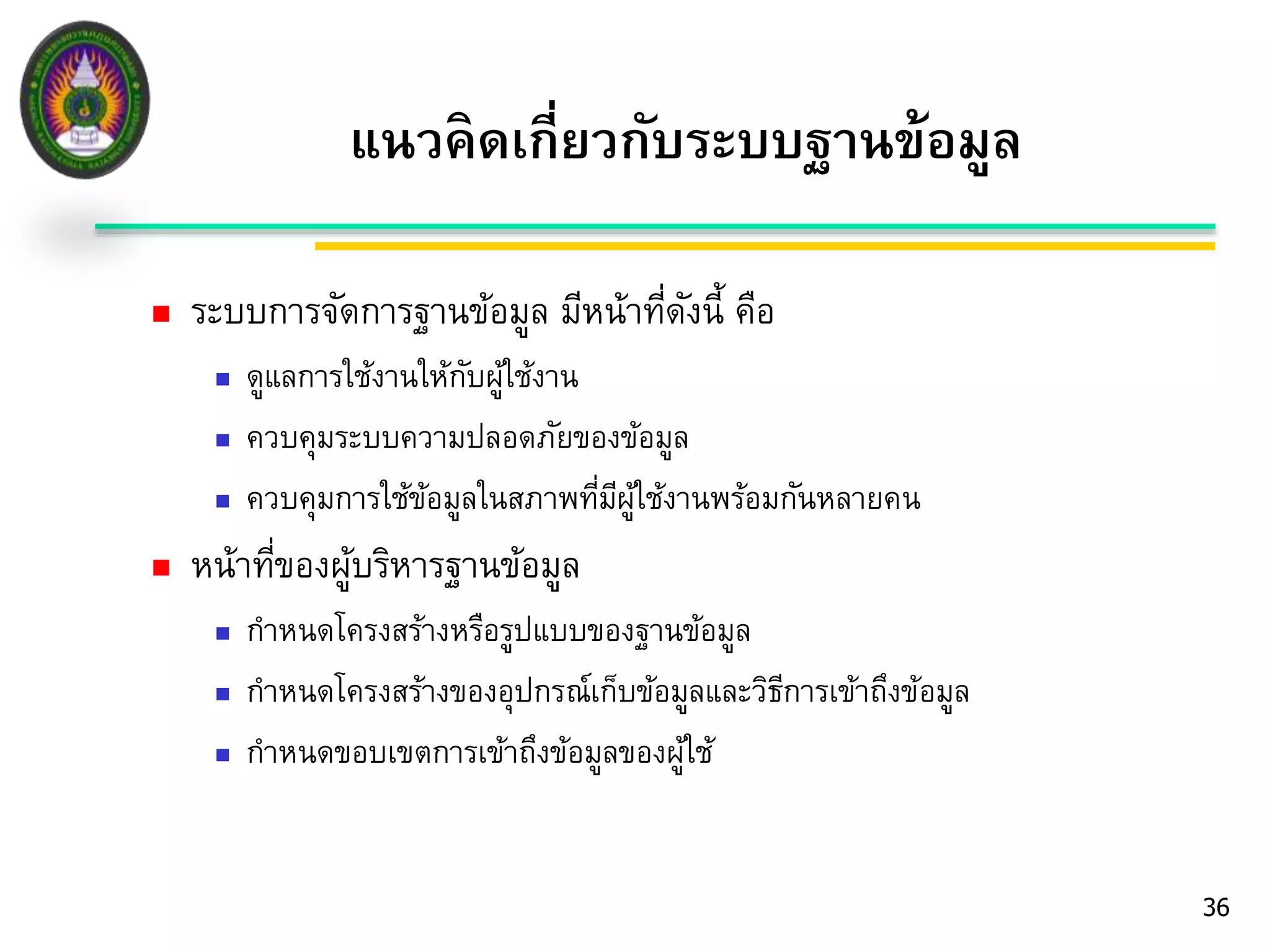  ระบบการจัดการฐานข้อมูล มีหน้าที่ดังนี้ คือ 
 ดูแลการใช้งานให้กับผู้ใช้งาน 
 ควบคุมระบบความปลอดภัยของข้อมูล 
 ควบคุมการใช้ข้อมูลในสภาพที่มีผู้ใช้งานพร้อมกันหลายคน 
 หน้าที่ของผู้บริหารฐานข้อมูล 
 กาหนดโครงสร้างหรือรูปแบบของฐานข้อมูล 
 กาหนดโครงสร้างของอุปกรณ์เก็บข้อมูลและวิธีการเข้าถึงข้อมูล 
 กาหนดขอบเขตการเข้าถึงข้อมูลของผู้ใช้ 
36 
แนวคิดเกี่ยวกับระบบฐานข้อมูล 
 