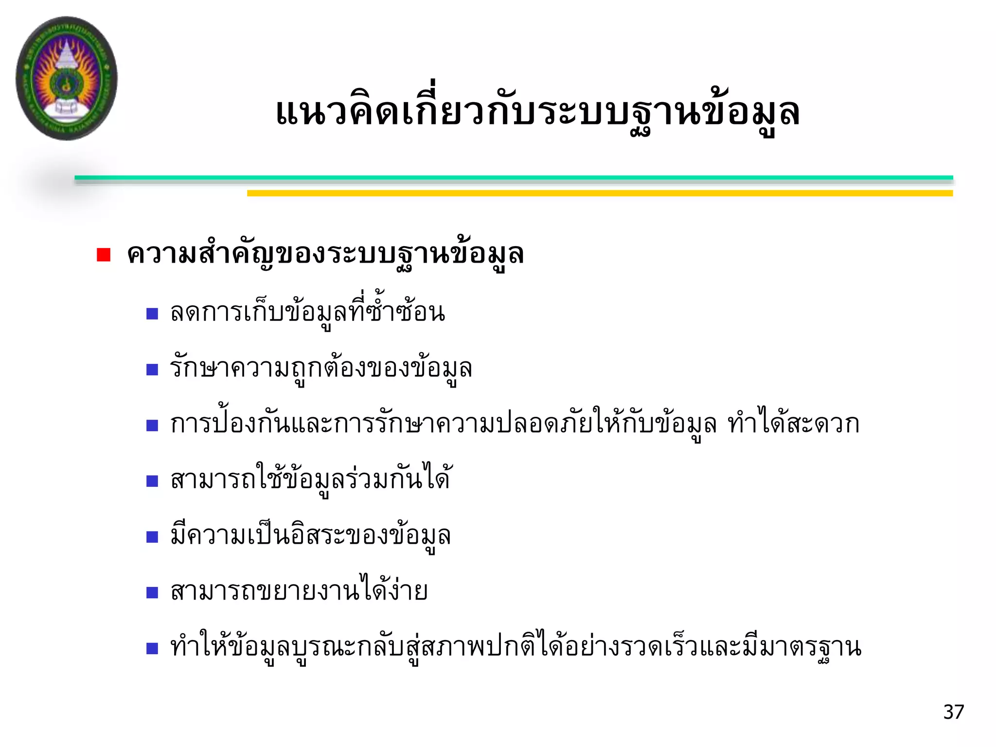  ความสา คัญของระบบฐานข้อมูล 
 ลดการเก็บข้อมูลที่ซ้า ซ้อน 
 รักษาความถูกต้องของข้อมูล 
 การป้องกันและการรักษาความปลอดภัยให้กับข้อมูล ทา ได้สะดวก 
 สามารถใช้ข้อมูลร่วมกันได้ 
 มีความเป็นอิสระของข้อมูล 
 สามารถขยายงานได้ง่าย 
 ทา ให้ข้อมูลบูรณะกลับสู่สภาพปกติได้อย่างรวดเร็วและมีมาตรฐาน 
37 
แนวคิดเกี่ยวกับระบบฐานข้อมูล 
 