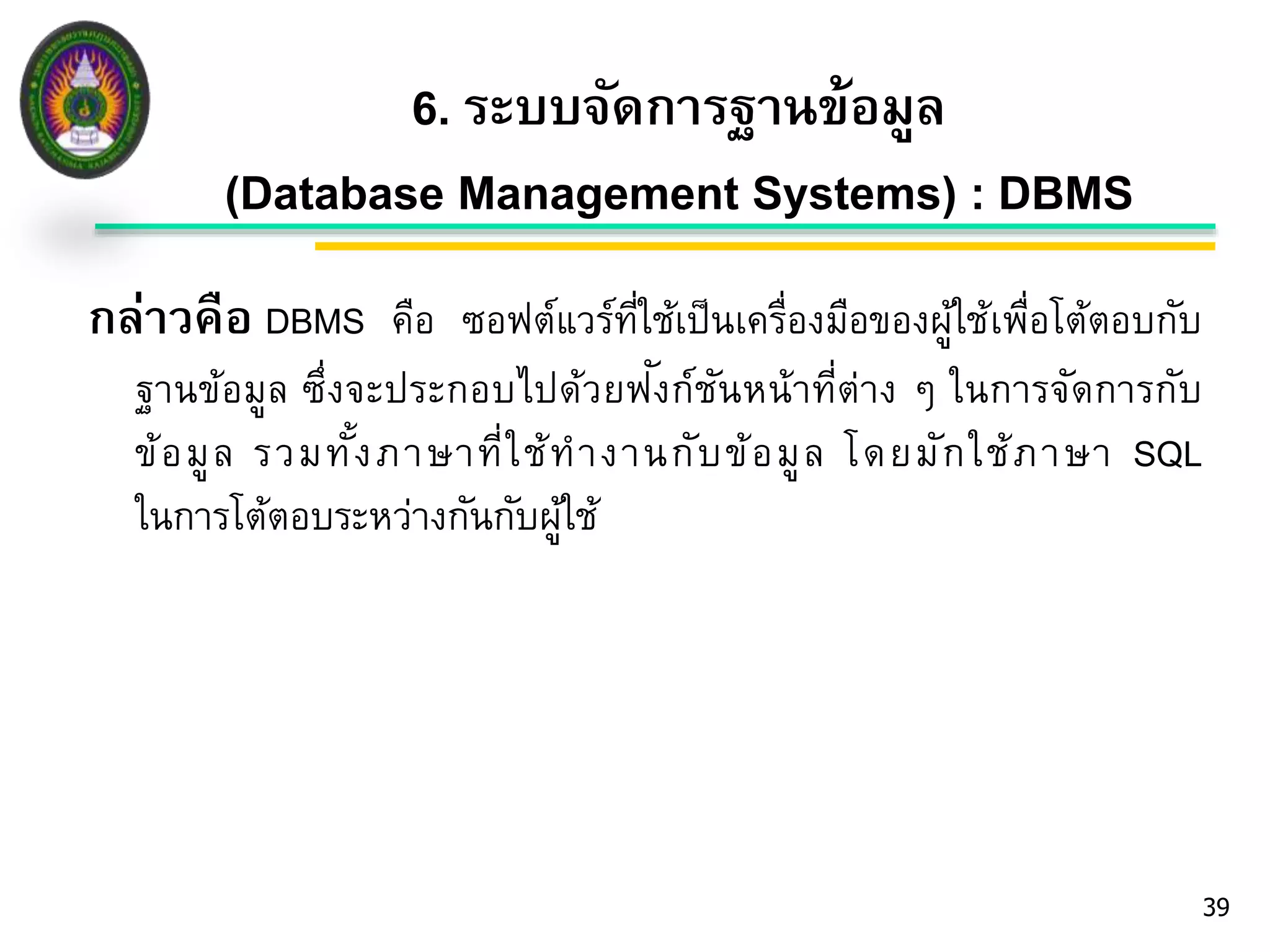 6. ระบบจัดการฐานข้อมูล 
(Database Management Systems) : DBMS 
39 
กล่าวคือ DBMS คือ ซอฟต์แวร์ที่ใช้เป็นเครื่องมือของผู้ใช้เพื่อโต้ตอบกับ 
ฐานข้อมูล ซึ่งจะประกอบไปด้วยฟัง 
ก์ชันหน้าที่ต่าง ๆ ในการจัดการกับ 
ข้อมูล รวมทั้งภาษาที่ใช้ทางานกับข้อมูล โดยมักใช้ภาษา SQL 
ในการโต้ตอบระหว่างกันกับผู้ใช้ 
 