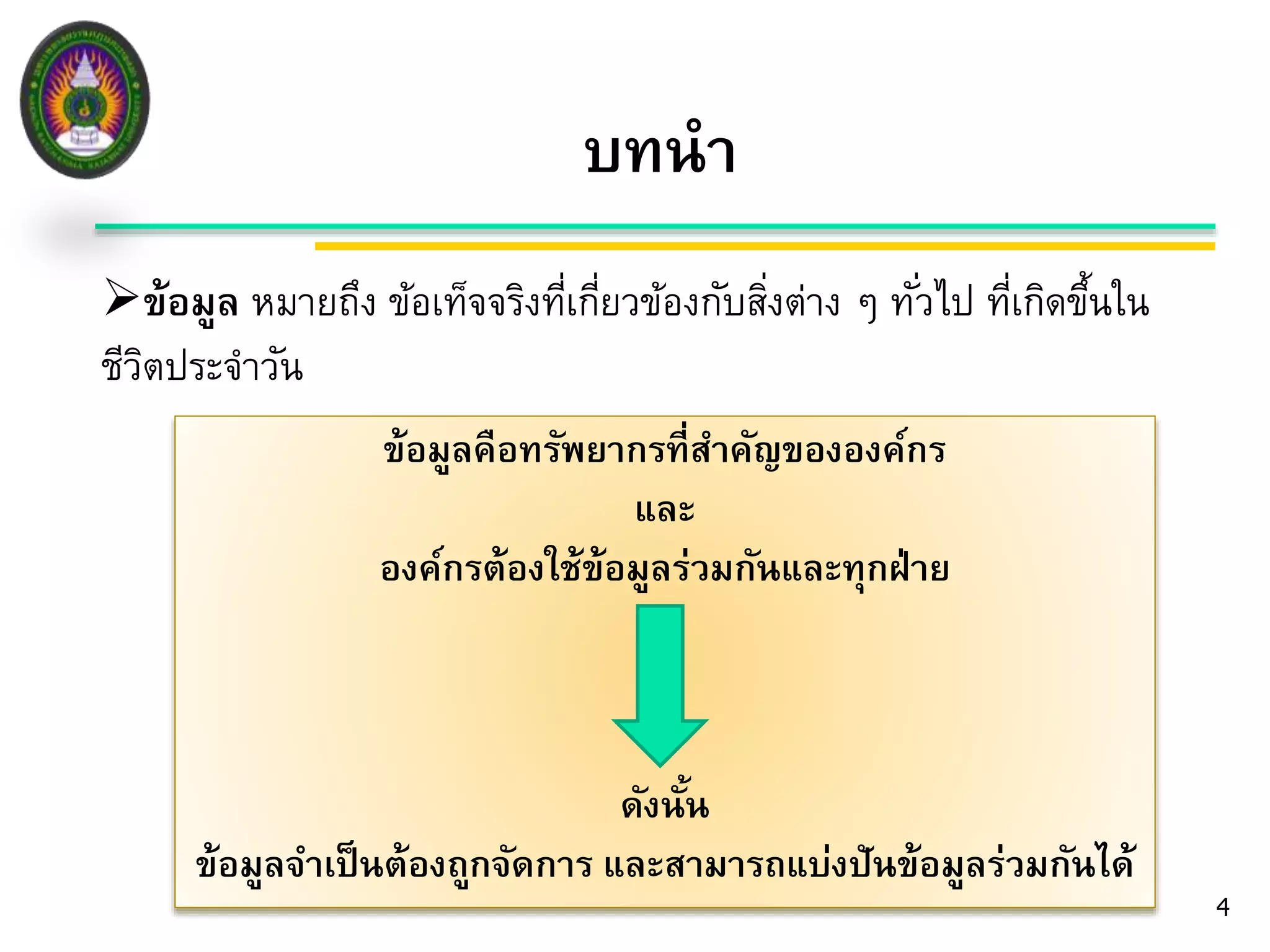 บทนา 
ข้อมูล หมายถึง ข้อเท็จจริงที่เกี่ยวข้องกับสงิ่ต่าง ๆ ทัว่ไป ที่เกิดขึ้นใน 
ชีวิตประจา วัน 
4 
ข้อมูลคือทรัพยากรที่สา คัญขององค์กร 
และ 
องค์กรต้องใช้ข้อมูลร่วมกันและทุกฝ่าย 
ดังนั้น 
ข้อมูลจา เป็นต้องถูกจัดการ และสามารถแบ่งปันข้อมูลร่วมกันได้ 
 