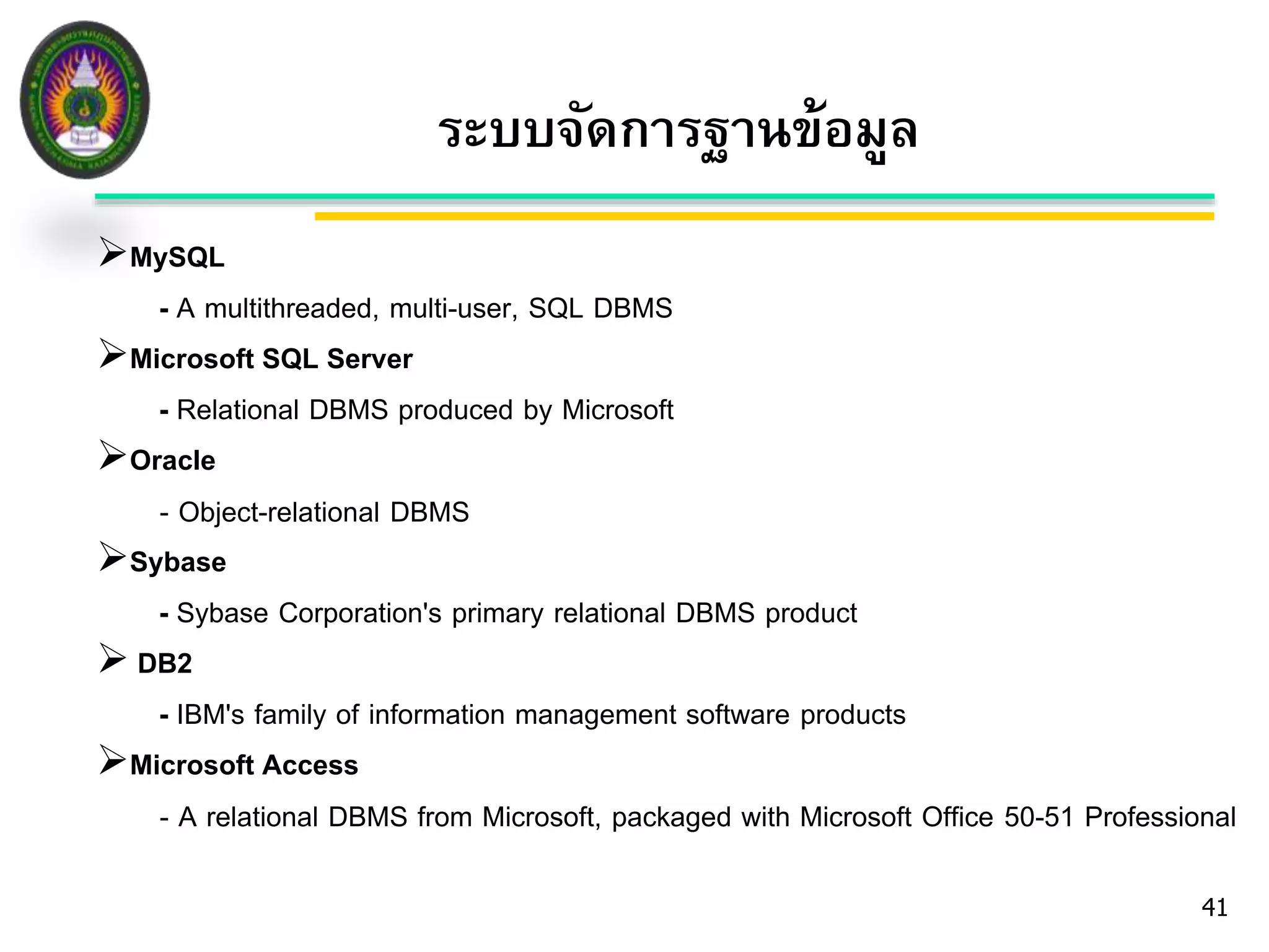 MySQL 
- A multithreaded, multi-user, SQL DBMS 
Microsoft SQL Server 
- Relational DBMS produced by Microsoft 
Oracle 
- Object-relational DBMS 
Sybase 
- Sybase Corporation's primary relational DBMS product 
 DB2 
- IBM's family of information management software products 
Microsoft Access 
- A relational DBMS from Microsoft, packaged with Microsoft Office 50-51 Professional 
41 
ระบบจัดการฐานข้อมูล 
 