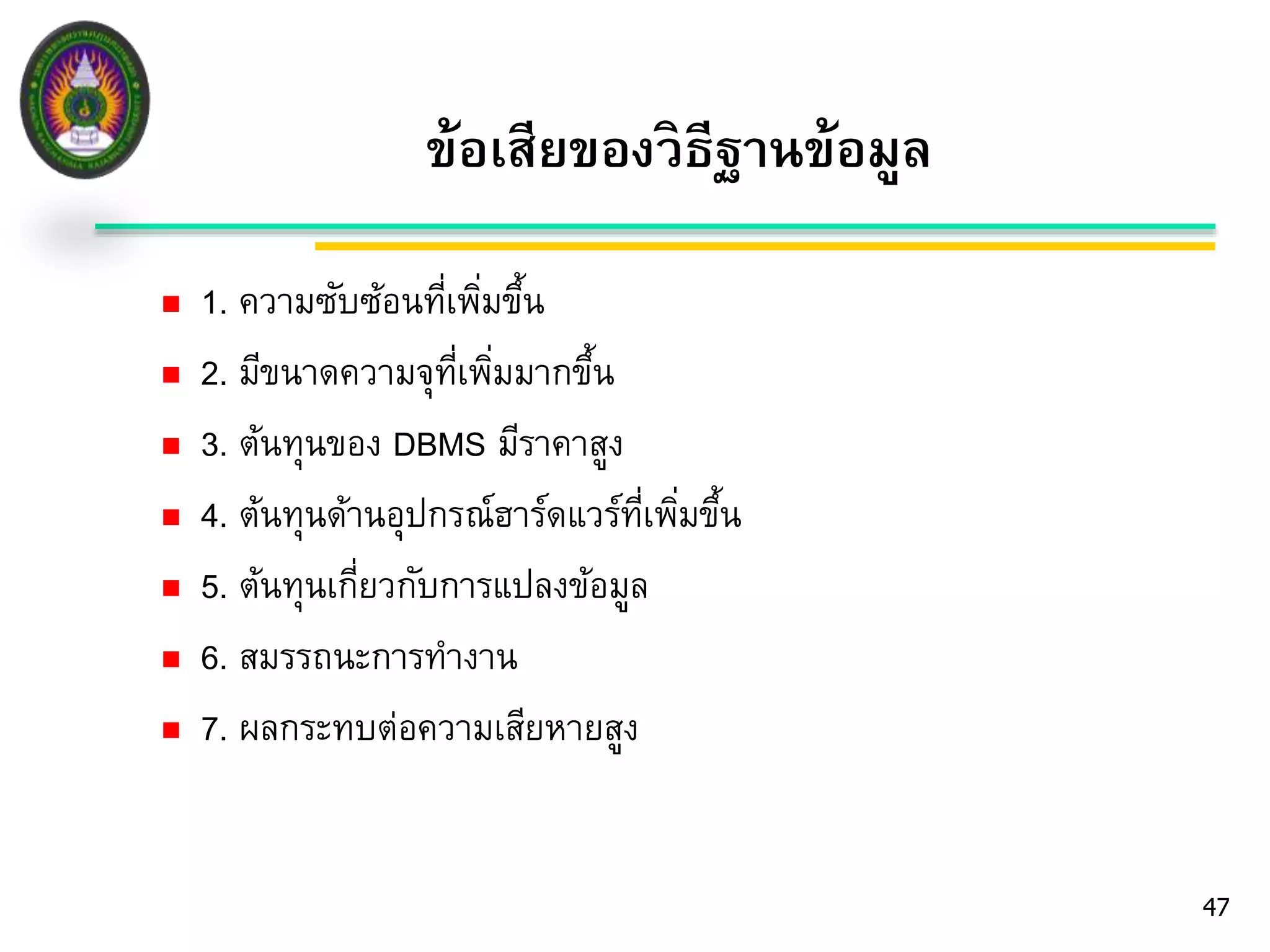 47 
ข้อเสียของวิธีฐานข้อมูล 
 1. ความซับซ้อนที่เพมิ่ขึ้น 
 2. มีขนาดความจุที่เพมิ่มากขึ้น 
 3. ต้นทุนของ DBMS มีราคาสูง 
 4. ต้นทุนด้านอุปกรณ์ฮาร์ดแวร์ที่เพมิ่ขึ้น 
 5. ต้นทุนเกี่ยวกับการแปลงข้อมูล 
 6. สมรรถนะการทางาน 
 7. ผลกระทบต่อความเสียหายสูง 
 