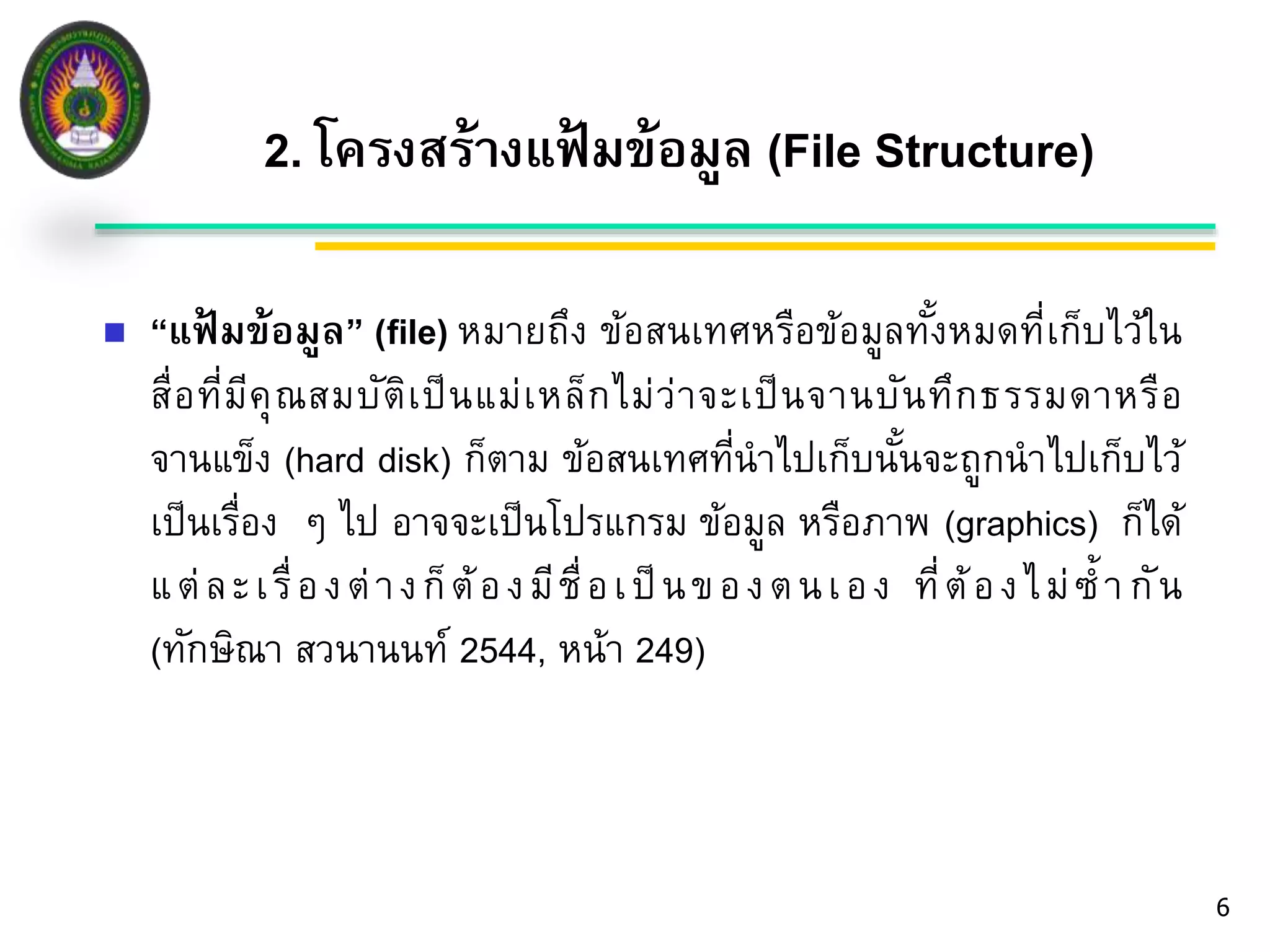 2. โครงสร้างแฟ้มข้อมูล (File Structure) 
6 
 “แฟ้มข้อมูล” (file) หมายถึง ข้อสนเทศหรือข้อมูลทั้งหมดที่เก็บไว้ใน 
สื่อที่มีคุณสมบัติเป็นแม่เหล็กไม่ว่าจะเป็นจานบันทึกธ รรมดาหรือ 
จานแข็ง (hard disk) ก็ตาม ข้อสนเทศที่นาไปเก็บนั้นจะถูกนาไปเก็บไว้ 
เป็นเรื่อง ๆ ไป อาจจะเป็นโปรแกรม ข้อมูล หรือภาพ (graphics) กไ็ด้ 
แ ต่ล ะ เ รื่อ ง ต่า ง ก็ต้อ ง มีชื่อ เ ป็น ข อ ง ต น เ อ ง ที่ต้อ ง ไ ม่ซ้า กัน 
(ทักษิณา สวนานนท์ 2544, หน้า 249) 
 