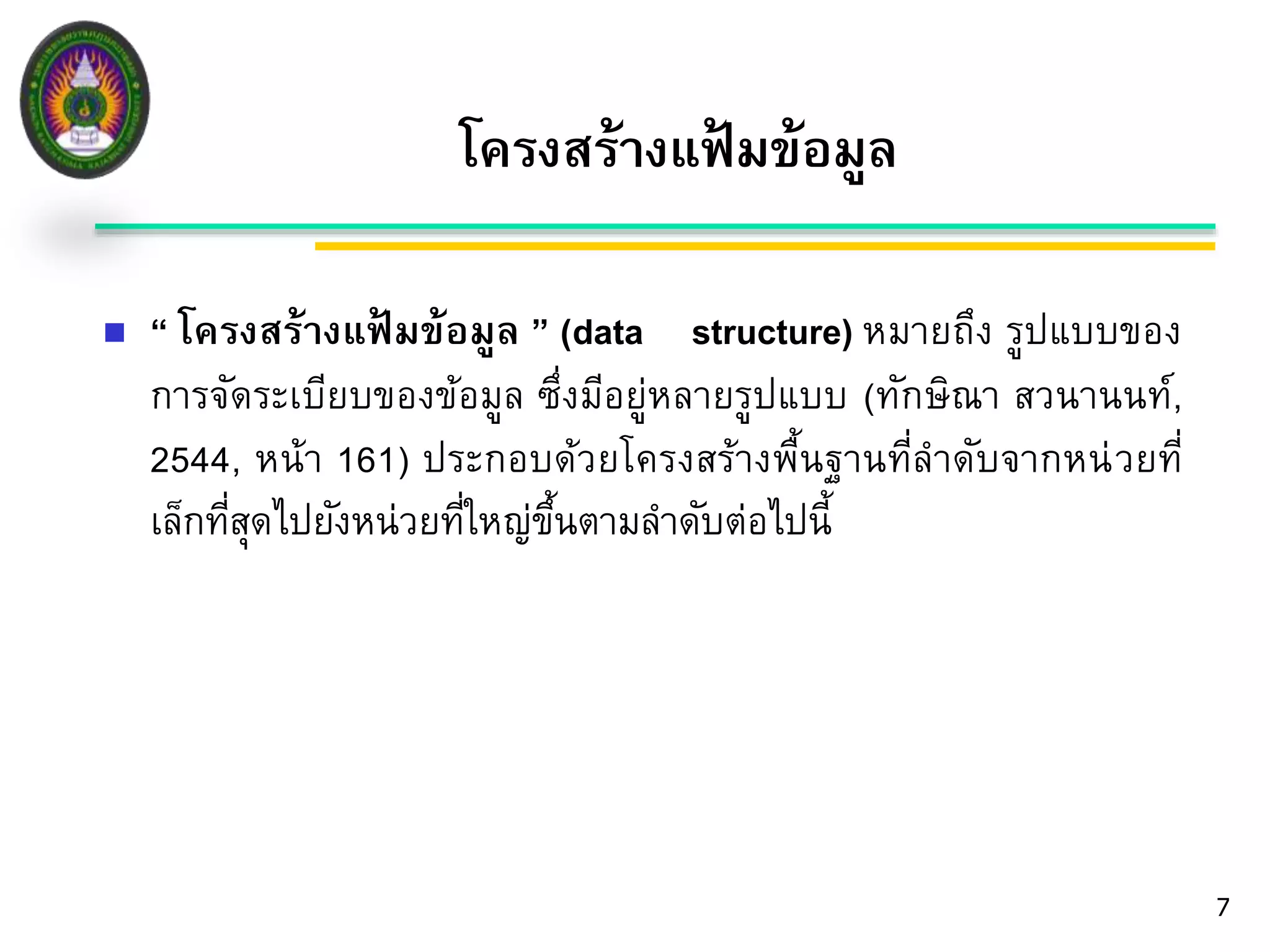 โครงสร้างแฟ้มข้อมูล 
7 
 “ โครงสร้างแฟ้มข้อมูล ” (data structure) หมายถึง รูปแบบของ 
การจัดระเบียบของข้อมูล ซึ่งมีอยู่หลายรูปแบบ (ทักษิณา สวนานนท์, 
2544, หน้า 161) ประกอบด้วยโครงสร้างพื้นฐานที่ลาดับจากหน่วยที่ 
เล็กที่สุดไปยังหน่วยที่ใหญ่ขึ้นตามลา ดับต่อไปนี้ 
 