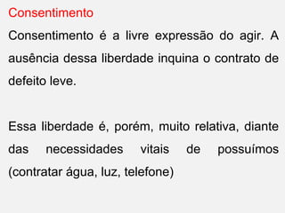 Consentimento
Consentimento é a livre expressão do agir. A
ausência dessa liberdade inquina o contrato de
defeito leve.
Essa liberdade é, porém, muito relativa, diante
das necessidades vitais de possuímos
(contratar água, luz, telefone)
 