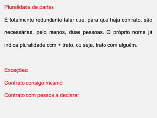 Pluralidade de partes
É totalmente redundante falar que, para que haja contrato, são
necessárias, pelo menos, duas pessoas. O próprio nome já
indica pluralidade com + trato, ou seja, trato com alguém.
Exceções:
Contrato consigo mesmo
Contrato com pessoa a declarar
 