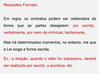 Requisitos Formais:
Em regra, os contratos podem ser celebrados da
forma que as partes desejarem: por escrito,
verbalmente, por meio de mímicas, tacitamente.
Mas há determinados momentos, no entanto, me que
a Lei exige a forma escrita.
Ex.: a doação, quando o valor for expressivo, deverá
ser realizada por escrito, a escritura, etc.
 