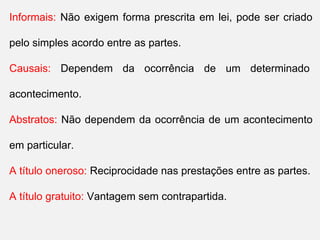 Informais: Não exigem forma prescrita em lei, pode ser criado
pelo simples acordo entre as partes.
Causais: Dependem da ocorrência de um determinado
acontecimento.
Abstratos: Não dependem da ocorrência de um acontecimento
em particular.
A título oneroso: Reciprocidade nas prestações entre as partes.
A título gratuito: Vantagem sem contrapartida.
 