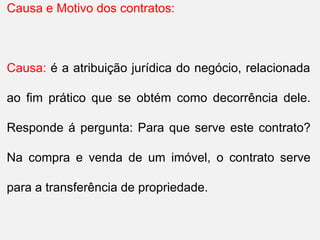 Causa e Motivo dos contratos:
Causa: é a atribuição jurídica do negócio, relacionada
ao fim prático que se obtém como decorrência dele.
Responde á pergunta: Para que serve este contrato?
Na compra e venda de um imóvel, o contrato serve
para a transferência de propriedade.
 