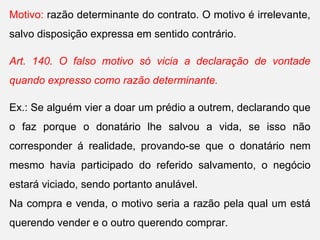 Motivo: razão determinante do contrato. O motivo é irrelevante,
salvo disposição expressa em sentido contrário.
Art. 140. O falso motivo só vicia a declaração de vontade
quando expresso como razão determinante.
Ex.: Se alguém vier a doar um prédio a outrem, declarando que
o faz porque o donatário lhe salvou a vida, se isso não
corresponder á realidade, provando-se que o donatário nem
mesmo havia participado do referido salvamento, o negócio
estará viciado, sendo portanto anulável.
Na compra e venda, o motivo seria a razão pela qual um está
querendo vender e o outro querendo comprar.
 