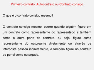 Primeiro contrato: Autocontrato ou Contrato consigo
O que é o contrato consigo mesmo?
O contrato consigo mesmo, ocorre quando alguém figure em
um contrato como representante do representado e também
como a outra parte do contrato, ou seja, figure como
representante do outorgante diretamente ou através de
interposta pessoa indiretamente, e também figure no contrato
de per si como outorgado.
 