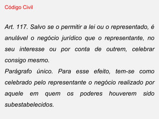 Código Civil
Art. 117. Salvo se o permitir a lei ou o representado, é
anulável o negócio jurídico que o representante, no
seu interesse ou por conta de outrem, celebrar
consigo mesmo.
Parágrafo único. Para esse efeito, tem-se como
celebrado pelo representante o negócio realizado por
aquele em quem os poderes houverem sido
subestabelecidos.
 
