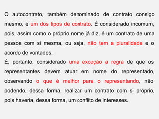 O autocontrato, também denominado de contrato consigo
mesmo, é um dos tipos de contrato. É considerado incomum,
pois, assim como o próprio nome já diz, é um contrato de uma
pessoa com si mesma, ou seja, não tem a pluralidade e o
acordo de vontades.
É, portanto, considerado uma exceção a regra de que os
representantes devem atuar em nome do representado,
observando o que é melhor para o representando, não
podendo, dessa forma, realizar um contrato com si próprio,
pois haveria, dessa forma, um conflito de interesses.
 