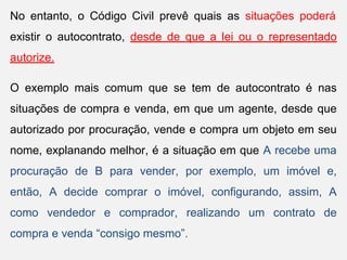 No entanto, o Código Civil prevê quais as situações poderá
existir o autocontrato, desde de que a lei ou o representado
autorize.
O exemplo mais comum que se tem de autocontrato é nas
situações de compra e venda, em que um agente, desde que
autorizado por procuração, vende e compra um objeto em seu
nome, explanando melhor, é a situação em que A recebe uma
procuração de B para vender, por exemplo, um imóvel e,
então, A decide comprar o imóvel, configurando, assim, A
como vendedor e comprador, realizando um contrato de
compra e venda “consigo mesmo”.
 