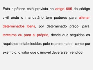 Esta hipótese está prevista no artigo 685 do código
civil onde o mandatário tem poderes para alienar
determinados bens, por determinado preço, para
terceiros ou para si próprio, desde que seguidos os
requisitos estabelecidos pelo representado, como por
exemplo, o valor que o imóvel deverá ser vendido.
 