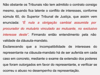 Não obstante os Tribunais não tem admitido o contrato consigo
mesmo, quando fica latente o conflito de interesses, conforme
súmula 60, do Superior Tribunal de Justiça, que assim vem
enunciada: “É nula a obrigação cambial assumida por
procurador do mutuário vinculado ao mutuante, no exclusivo
interesse deste”. Firmando então entendimento pela não
validade da cláusula-mandato.
Esclarecendo que a incompatibilidade de interesses do
representante na cláusula-mandato há de ser auferida em cada
caso em concreto, mediante o exame da extensão dos poderes
que foram outorgados em favor do representante, e verificar se
ocorreu o abuso no desempenho da representação.
 