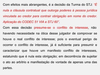 Com efeitos mais abrangentes, é a decisão da Turma do STJ: “É
nula a cláusula contratual que outorga poderes à pessoa jurídica
vinculada ao credor para contrair obrigação em nome do credor.
Aplicação do CODEC 51 VIA e STJ 60”.
Com essa decisão presume-se o conflito de interesse, não
havendo necessidade na ótica desse julgador de comprovar se
houve o real conflito de interesse; pois o eventual perigo de
ocorrer o conflito de interesse, já é suficiente para presumir e
caracterizar que houve um manifesto conflito de interesses,
estatuindo que é nula esta obrigação; em decorrência de sujeitar
o ato ao arbítrio e manifestação de vontade de apenas uma das
partes.
 