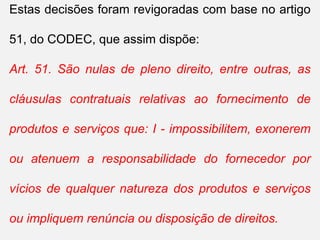 Estas decisões foram revigoradas com base no artigo
51, do CODEC, que assim dispõe:
Art. 51. São nulas de pleno direito, entre outras, as
cláusulas contratuais relativas ao fornecimento de
produtos e serviços que: I - impossibilitem, exonerem
ou atenuem a responsabilidade do fornecedor por
vícios de qualquer natureza dos produtos e serviços
ou impliquem renúncia ou disposição de direitos.
 