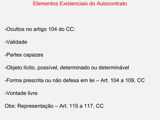 Elementos Existenciais do Autocontrato
-Ocultos no artigo 104 do CC:
-Validade
-Partes capazes
-Objeto lícito, possível, determinado ou determinável
-Forma prescrita ou não defesa em lei – Art. 104 a 109, CC
-Vontade livre
Obs: Representação – Art. 115 a 117, CC
 