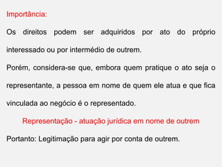 Importância:
Os direitos podem ser adquiridos por ato do próprio
interessado ou por intermédio de outrem.
Porém, considera-se que, embora quem pratique o ato seja o
representante, a pessoa em nome de quem ele atua e que fica
vinculada ao negócio é o representado.
Representação - atuação jurídica em nome de outrem
Portanto: Legitimação para agir por conta de outrem.
 