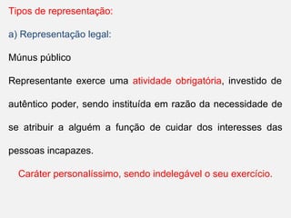 Tipos de representação:
a) Representação legal:
Múnus público
Representante exerce uma atividade obrigatória, investido de
autêntico poder, sendo instituída em razão da necessidade de
se atribuir a alguém a função de cuidar dos interesses das
pessoas incapazes.
Caráter personalíssimo, sendo indelegável o seu exercício.
 