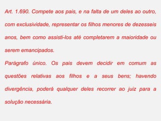 Art. 1.690. Compete aos pais, e na falta de um deles ao outro,
com exclusividade, representar os filhos menores de dezesseis
anos, bem como assisti-los até completarem a maioridade ou
serem emancipados.
Parágrafo único. Os pais devem decidir em comum as
questões relativas aos filhos e a seus bens; havendo
divergência, poderá qualquer deles recorrer ao juiz para a
solução necessária.
 