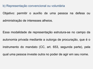 b) Representação convencional ou voluntária
Objetivo: permitir o auxílio de uma pessoa na defesa ou
administração de interesses alheios.
Essa modalidade de representação estrutura-se no campo da
autonomia privada mediante a outorga de procuração, que é o
instrumento do mandato (CC, art. 653, segunda parte), pela
qual uma pessoa investe outra no poder de agir em seu nome.
 