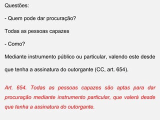 Questões:
- Quem pode dar procuração?
Todas as pessoas capazes
- Como?
Mediante instrumento público ou particular, valendo este desde
que tenha a assinatura do outorgante (CC, art. 654).
Art. 654. Todas as pessoas capazes são aptas para dar
procuração mediante instrumento particular, que valerá desde
que tenha a assinatura do outorgante.
 