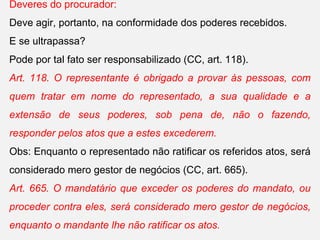 Deveres do procurador:
Deve agir, portanto, na conformidade dos poderes recebidos.
E se ultrapassa?
Pode por tal fato ser responsabilizado (CC, art. 118).
Art. 118. O representante é obrigado a provar às pessoas, com
quem tratar em nome do representado, a sua qualidade e a
extensão de seus poderes, sob pena de, não o fazendo,
responder pelos atos que a estes excederem.
Obs: Enquanto o representado não ratificar os referidos atos, será
considerado mero gestor de negócios (CC, art. 665).
Art. 665. O mandatário que exceder os poderes do mandato, ou
proceder contra eles, será considerado mero gestor de negócios,
enquanto o mandante lhe não ratificar os atos.
 