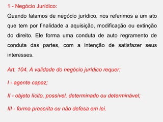 1 - Negócio Jurídico:
Quando falamos de negócio jurídico, nos referimos a um ato
que tem por finalidade a aquisição, modificação ou extinção
do direito. Ele forma uma conduta de auto regramento de
conduta das partes, com a intenção de satisfazer seus
interesses.
Art. 104. A validade do negócio jurídico requer:
I - agente capaz;
II - objeto lícito, possível, determinado ou determinável;
III - forma prescrita ou não defesa em lei.
 