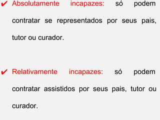 ✔ Absolutamente incapazes: só podem
contratar se representados por seus pais,
tutor ou curador.
✔ Relativamente incapazes: só podem
contratar assistidos por seus pais, tutor ou
curador.
 