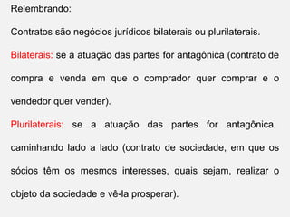 Relembrando:
Contratos são negócios jurídicos bilaterais ou plurilaterais.
Bilaterais: se a atuação das partes for antagônica (contrato de
compra e venda em que o comprador quer comprar e o
vendedor quer vender).
Plurilaterais: se a atuação das partes for antagônica,
caminhando lado a lado (contrato de sociedade, em que os
sócios têm os mesmos interesses, quais sejam, realizar o
objeto da sociedade e vê-la prosperar).
 