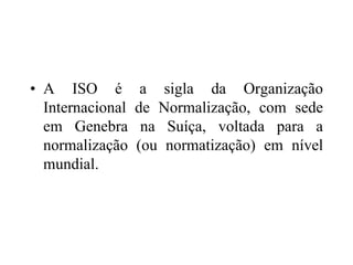 • A ISO é a sigla da Organização
Internacional de Normalização, com sede
em Genebra na Suíça, voltada para a
normalização (ou normatização) em nível
mundial.
 
