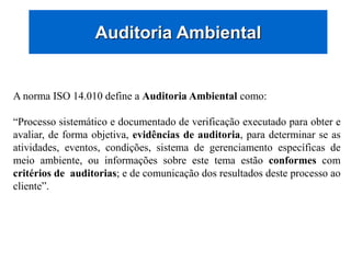 Auditoria Ambiental
A norma ISO 14.010 define a Auditoria Ambiental como:
“Processo sistemático e documentado de verificação executado para obter e
avaliar, de forma objetiva, evidências de auditoria, para determinar se as
atividades, eventos, condições, sistema de gerenciamento específicas de
meio ambiente, ou informações sobre este tema estão conformes com
critérios de auditorias; e de comunicação dos resultados deste processo ao
cliente”.
 