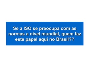 Se a ISO se preocupa com as
normas a nível mundial, quem faz
este papel aqui no Brasil??
 