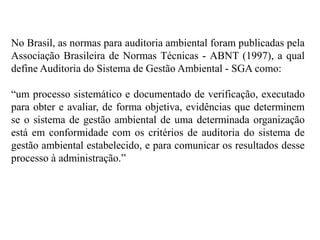 No Brasil, as normas para auditoria ambiental foram publicadas pela
Associação Brasileira de Normas Técnicas - ABNT (1997), a qual
define Auditoria do Sistema de Gestão Ambiental - SGA como:
“um processo sistemático e documentado de verificação, executado
para obter e avaliar, de forma objetiva, evidências que determinem
se o sistema de gestão ambiental de uma determinada organização
está em conformidade com os critérios de auditoria do sistema de
gestão ambiental estabelecido, e para comunicar os resultados desse
processo à administração.”
 