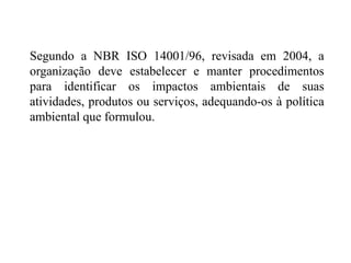 Segundo a NBR ISO 14001/96, revisada em 2004, a
organização deve estabelecer e manter procedimentos
para identificar os impactos ambientais de suas
atividades, produtos ou serviços, adequando-os à política
ambiental que formulou.
 