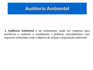 Auditoria Ambiental
A Auditoria Ambiental é um instrumento usado por empresas para
auxiliá-las a controlar o atendimento a políticas, procedimentos e/ou
requisitos estipulados com o objetivo de mitigar a degradação ambiental.
 