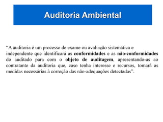 Auditoria Ambiental
“A auditoria é um processo de exame ou avaliação sistemática e
independente que identificará as conformidades e as não-conformidades
do auditado para com o objeto de auditagem, apresentando-as ao
contratante da auditoria que, caso tenha interesse e recursos, tomará as
medidas necessárias à correção das não-adequações detectadas”.
 