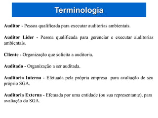 Terminologia
Auditor - Pessoa qualificada para executar auditorias ambientais.
Auditor Líder - Pessoa qualificada para gerenciar e executar auditorias
ambientais.
Cliente - Organização que solicita a auditoria.
Auditado - Organização a ser auditada.
Auditoria Interna - Efetuada pela própria empresa para avaliação de seu
próprio SGA.
Auditoria Externa - Efetuada por uma entidade (ou sua representante), para
avaliação do SGA.
 