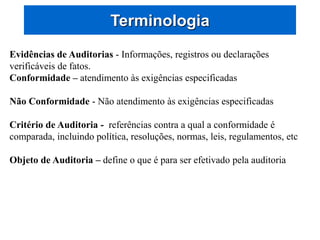 Terminologia
Evidências de Auditorias - Informações, registros ou declarações
verificáveis de fatos.
Conformidade – atendimento às exigências especificadas
Não Conformidade - Não atendimento às exigências especificadas
Critério de Auditoria - referências contra a qual a conformidade é
comparada, incluindo política, resoluções, normas, leis, regulamentos, etc
Objeto de Auditoria – define o que é para ser efetivado pela auditoria
 