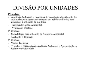 DIVISÃO POR UNIDADES
1ª Unidade:
- Auditoria Ambiental – Conceitos; terminologia; classificação das
Auditorias; vantagens/desvantagens em aplicar auditoria; itens
essenciais à aplicação da auditoria.
- Sistema de Gestão Ambiental.
Avaliação I Unidade.
2ª. Unidade:
- Metodologia para aplicação da Auditoria Ambiental.
Avaliação II Unidade
3ª. Unidade:
- Visitas Técnicas;
- Trabalho – Efetivação de Auditoria Ambiental e Apresentação de
Relatório de Auditoria
 