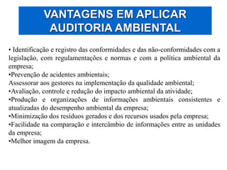 VANTAGENS EM APLICAR
AUDITORIA AMBIENTAL
• Identificação e registro das conformidades e das não-conformidades com a
legislação, com regulamentações e normas e com a política ambiental da
empresa;
•Prevenção de acidentes ambientais;
Assessorar aos gestores na implementação da qualidade ambiental;
•Avaliação, controle e redução do impacto ambiental da atividade;
•Produção e organizações de informações ambientais consistentes e
atualizadas do desempenho ambiental da empresa;
•Minimização dos resíduos gerados e dos recursos usados pela empresa;
•Facilidade na comparação e intercâmbio de informações entre as unidades
da empresa;
•Melhor imagem da empresa.
 
