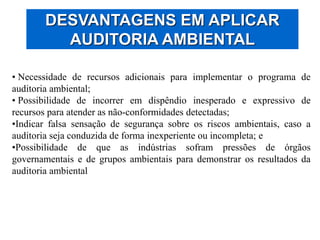 DESVANTAGENS EM APLICAR
AUDITORIA AMBIENTAL
• Necessidade de recursos adicionais para implementar o programa de
auditoria ambiental;
• Possibilidade de incorrer em dispêndio inesperado e expressivo de
recursos para atender as não-conformidades detectadas;
•Indicar falsa sensação de segurança sobre os riscos ambientais, caso a
auditoria seja conduzida de forma inexperiente ou incompleta; e
•Possibilidade de que as indústrias sofram pressões de órgãos
governamentais e de grupos ambientais para demonstrar os resultados da
auditoria ambiental
 