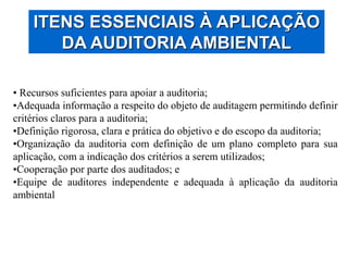 ITENS ESSENCIAIS À APLICAÇÃO
DA AUDITORIA AMBIENTAL
• Recursos suficientes para apoiar a auditoria;
•Adequada informação a respeito do objeto de auditagem permitindo definir
critérios claros para a auditoria;
•Definição rigorosa, clara e prática do objetivo e do escopo da auditoria;
•Organização da auditoria com definição de um plano completo para sua
aplicação, com a indicação dos critérios a serem utilizados;
•Cooperação por parte dos auditados; e
•Equipe de auditores independente e adequada à aplicação da auditoria
ambiental
 