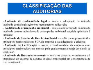 CLASSIFICAÇÃO DAS
AUDITORIAS
-Auditoria de conformidade legal – avalia a adequação da unidade
auditada com a legislação e os regulamentos aplicáveis;
- Auditoria de desempenho ambiental – avalia a conformidade da unidade
auditada com os indicadores de desempenho ambiental setoriais aplicáveis à
unidade;
-Auditoria de Sistema de Gestão Ambiental – avalia o cumprimento dos
princípios estabelecidos no SGA da empresa e sua adequação e eficácia;
-Auditoria de Certificação – avalia a conformidade da empresa com
princípios estabelecidos nas normas pela qual a empresa esteja desejando se
certificar;
-Auditoria de Descomissionamento – avalia os danos ao ecossistema e à
população do entorno de alguma unidade empresarial em consequência de
sua desativação.
 